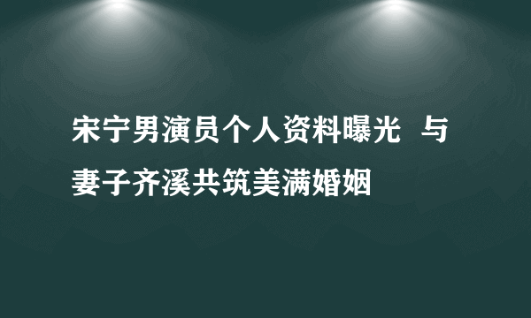 宋宁男演员个人资料曝光  与妻子齐溪共筑美满婚姻