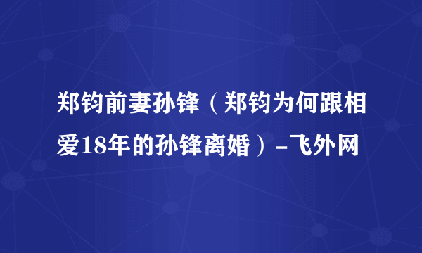 郑钧前妻孙锋（郑钧为何跟相爱18年的孙锋离婚）-飞外网