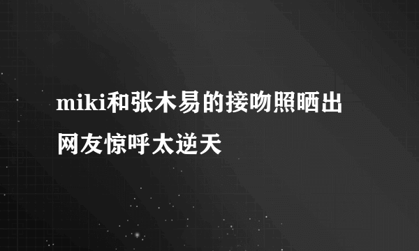 miki和张木易的接吻照晒出 网友惊呼太逆天