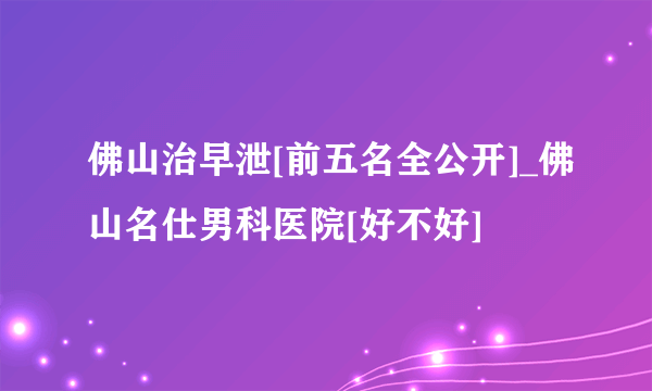 佛山治早泄[前五名全公开]_佛山名仕男科医院[好不好]