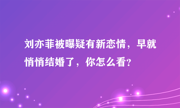 刘亦菲被曝疑有新恋情，早就悄悄结婚了，你怎么看？