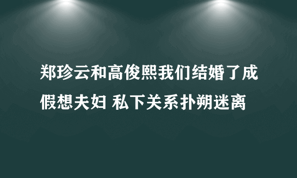 郑珍云和高俊熙我们结婚了成假想夫妇 私下关系扑朔迷离