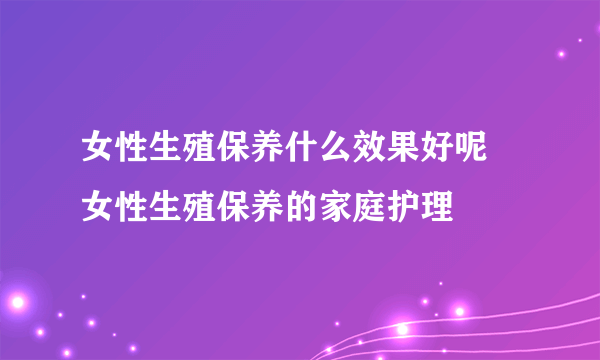 女性生殖保养什么效果好呢 女性生殖保养的家庭护理