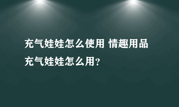 充气娃娃怎么使用 情趣用品充气娃娃怎么用？