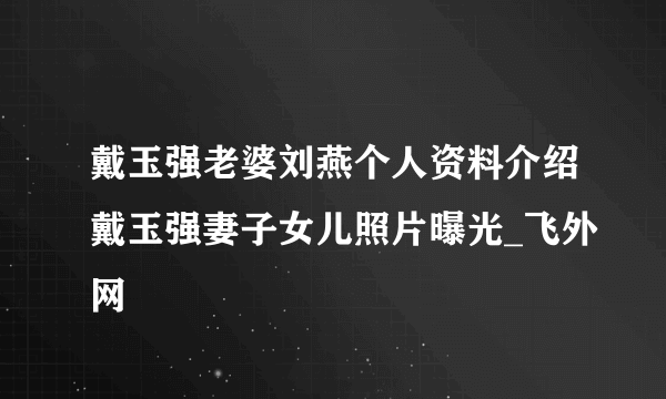 戴玉强老婆刘燕个人资料介绍戴玉强妻子女儿照片曝光_飞外网