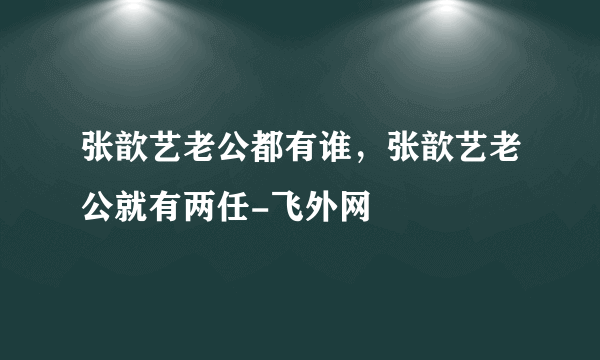 张歆艺老公都有谁，张歆艺老公就有两任-飞外网