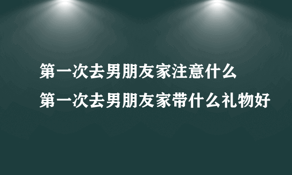 第一次去男朋友家注意什么 第一次去男朋友家带什么礼物好