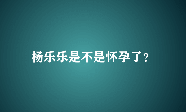 杨乐乐是不是怀孕了？