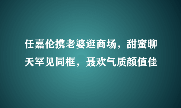 任嘉伦携老婆逛商场，甜蜜聊天罕见同框，聂欢气质颜值佳