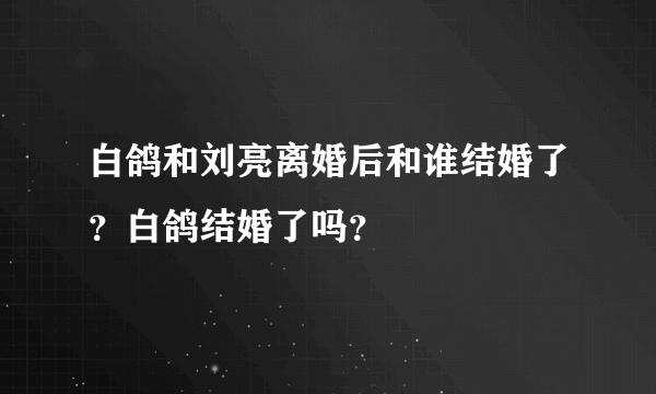 白鸽和刘亮离婚后和谁结婚了？白鸽结婚了吗？