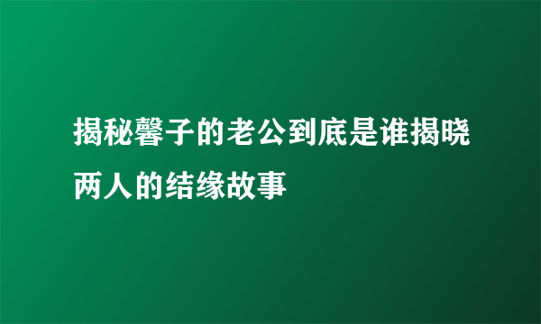 揭秘馨子的老公到底是谁揭晓两人的结缘故事