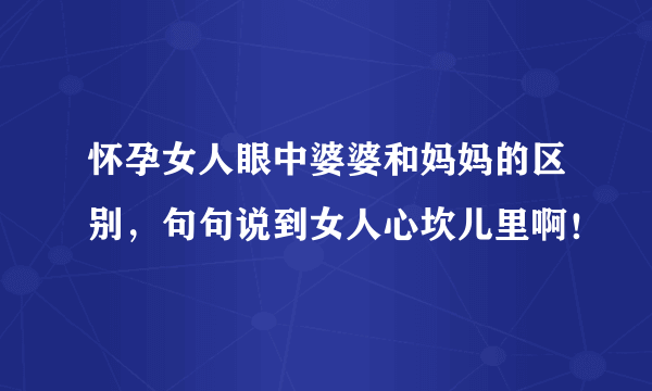 怀孕女人眼中婆婆和妈妈的区别，句句说到女人心坎儿里啊！