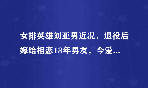 女排英雄刘亚男近况，退役后嫁给相恋13年男友，今爱情事业双丰收