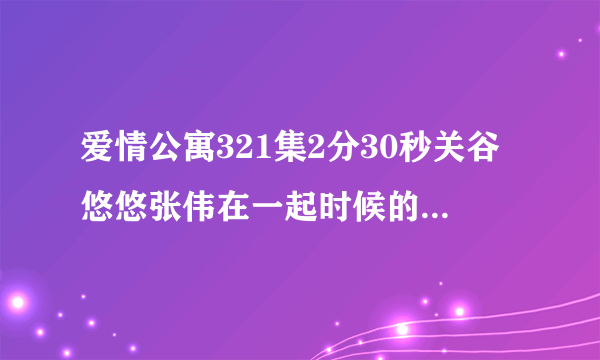 爱情公寓321集2分30秒关谷悠悠张伟在一起时候的插曲当当当当当当当