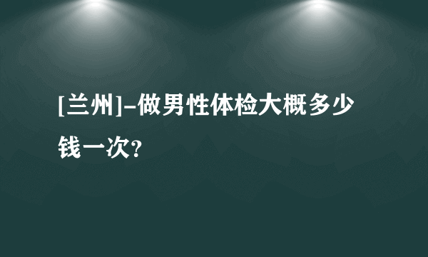 [兰州]-做男性体检大概多少钱一次？