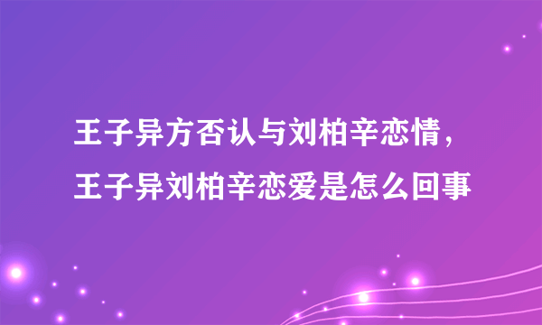 王子异方否认与刘柏辛恋情，王子异刘柏辛恋爱是怎么回事