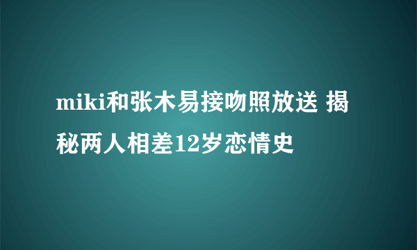 miki和张木易接吻照放送 揭秘两人相差12岁恋情史