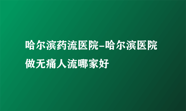 哈尔滨药流医院-哈尔滨医院做无痛人流哪家好