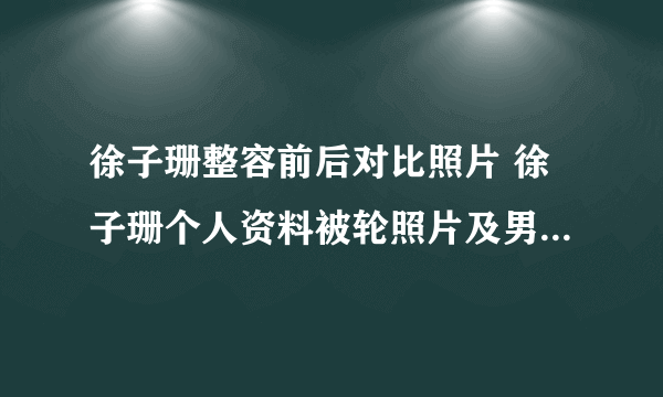 徐子珊整容前后对比照片 徐子珊个人资料被轮照片及男友老公是谁