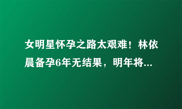 女明星怀孕之路太艰难！林依晨备孕6年无结果，明年将复出拍戏