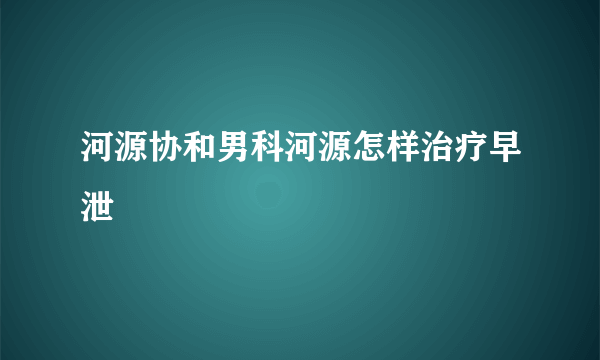 河源协和男科河源怎样治疗早泄