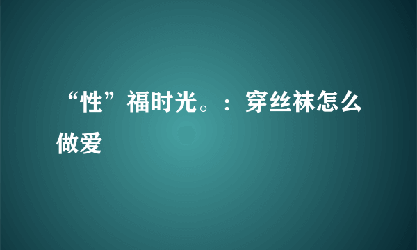 “性”福时光。：穿丝袜怎么做爱