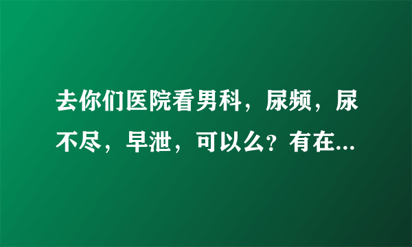 去你们医院看男科，尿频，尿不尽，早泄，可以么？有在苏州第一人民医院看过，不见效果