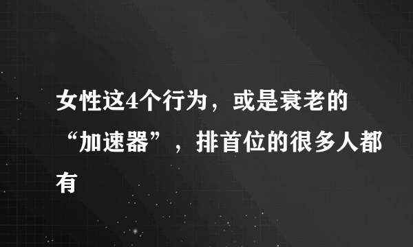 女性这4个行为，或是衰老的“加速器”，排首位的很多人都有