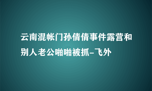 云南混帐门孙倩倩事件露营和别人老公啪啪被抓-飞外