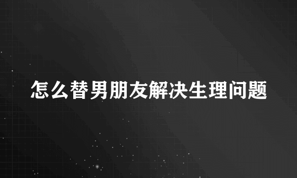 怎么替男朋友解决生理问题