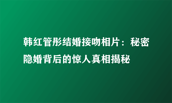 韩红管彤结婚接吻相片：秘密隐婚背后的惊人真相揭秘