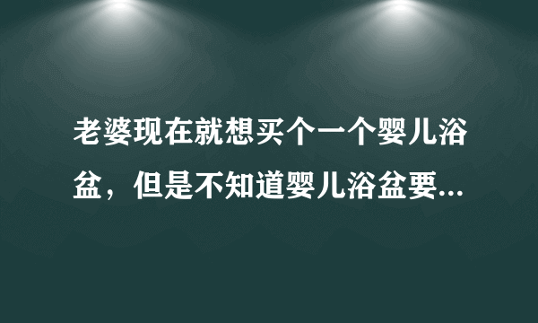 老婆现在就想买个一个婴儿浴盆，但是不知道婴儿浴盆要如何挑选？