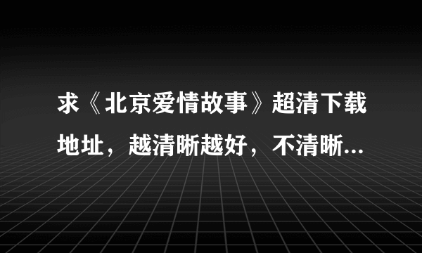 求《北京爱情故事》超清下载地址，越清晰越好，不清晰不要。小女子在这里先谢过各位大神大哥啦