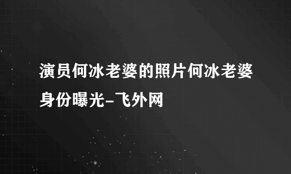 演员何冰老婆的照片何冰老婆身份曝光-飞外网