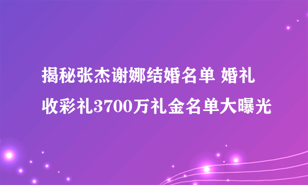 揭秘张杰谢娜结婚名单 婚礼收彩礼3700万礼金名单大曝光