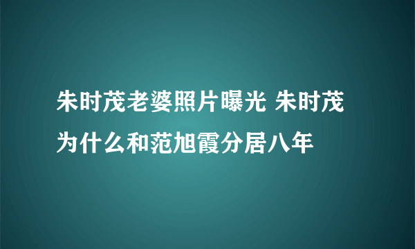 朱时茂老婆照片曝光 朱时茂为什么和范旭霞分居八年