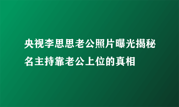 央视李思思老公照片曝光揭秘名主持靠老公上位的真相