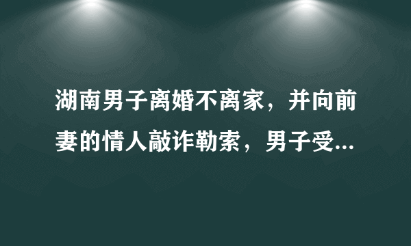 湖南男子离婚不离家，并向前妻的情人敲诈勒索，男子受到了什么惩罚