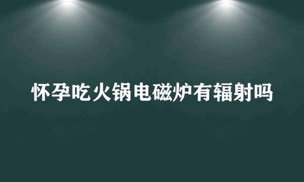 怀孕吃火锅电磁炉有辐射吗