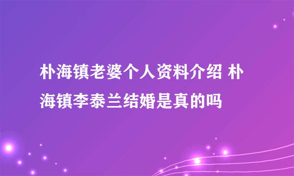 朴海镇老婆个人资料介绍 朴海镇李泰兰结婚是真的吗