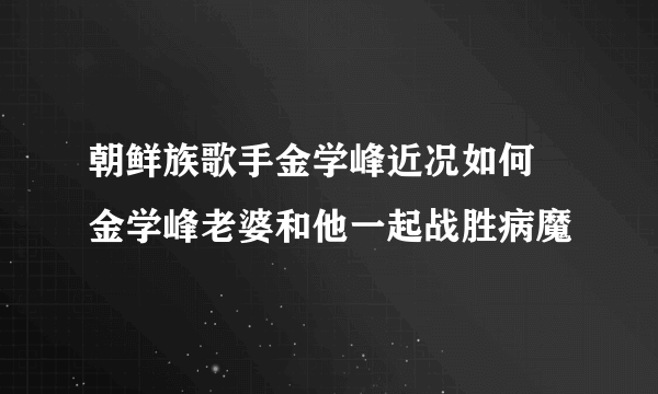 朝鲜族歌手金学峰近况如何 金学峰老婆和他一起战胜病魔