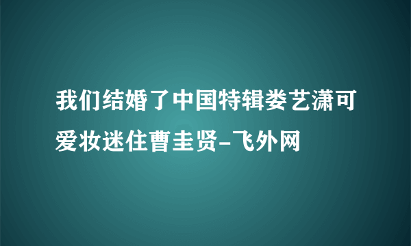 我们结婚了中国特辑娄艺潇可爱妆迷住曹圭贤-飞外网