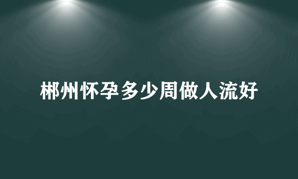 郴州怀孕多少周做人流好