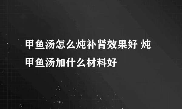 甲鱼汤怎么炖补肾效果好 炖甲鱼汤加什么材料好