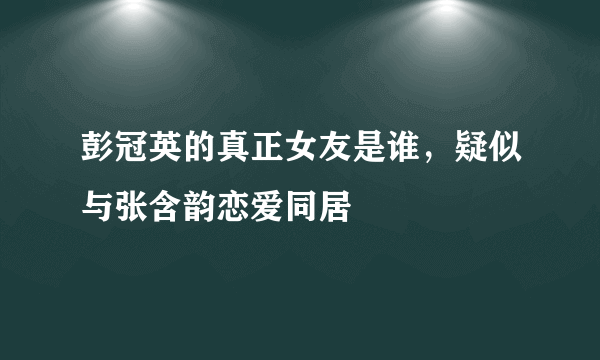 彭冠英的真正女友是谁，疑似与张含韵恋爱同居 