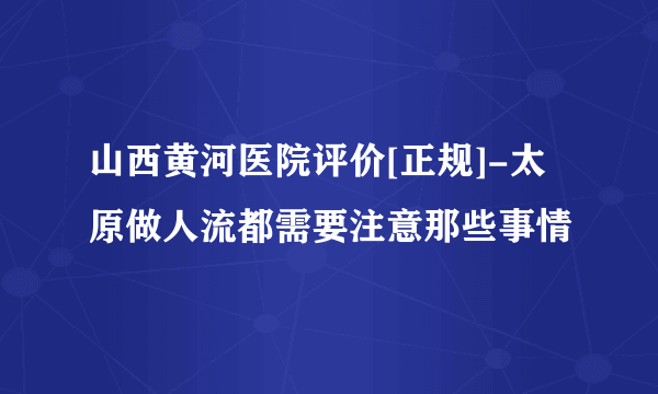 山西黄河医院评价[正规]-太原做人流都需要注意那些事情