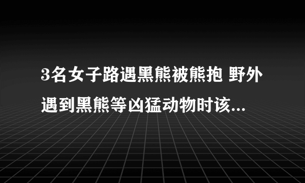 3名女子路遇黑熊被熊抱 野外遇到黑熊等凶猛动物时该怎么自救？