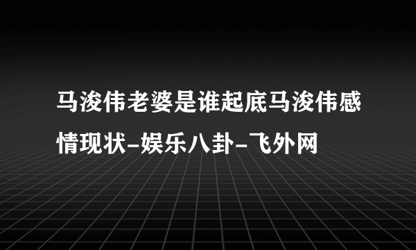 马浚伟老婆是谁起底马浚伟感情现状-娱乐八卦-飞外网