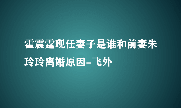 霍震霆现任妻子是谁和前妻朱玲玲离婚原因-飞外