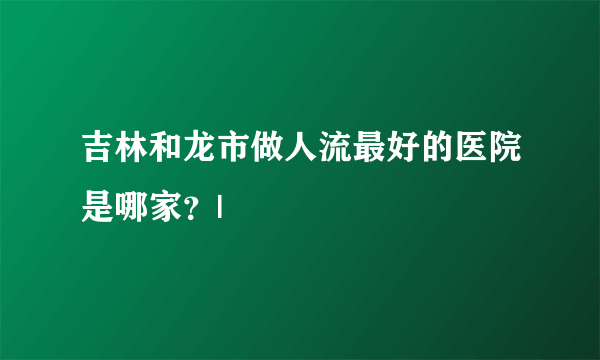 吉林和龙市做人流最好的医院是哪家？|